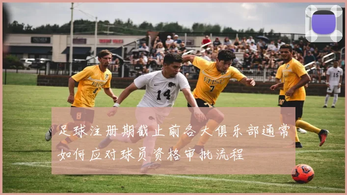 足球注册期截止前各大俱乐部通常如何应对球员资格审批流程